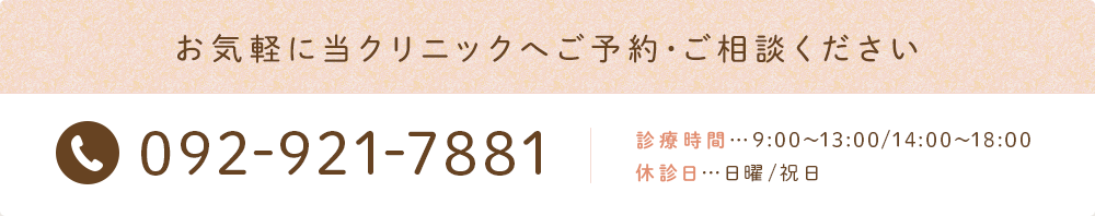 お気軽に当クリニックへご予約･ご相談ください 092-921-7881 診療時間…9:00～13:00/14:00～18:00 休診日…日曜/祝日